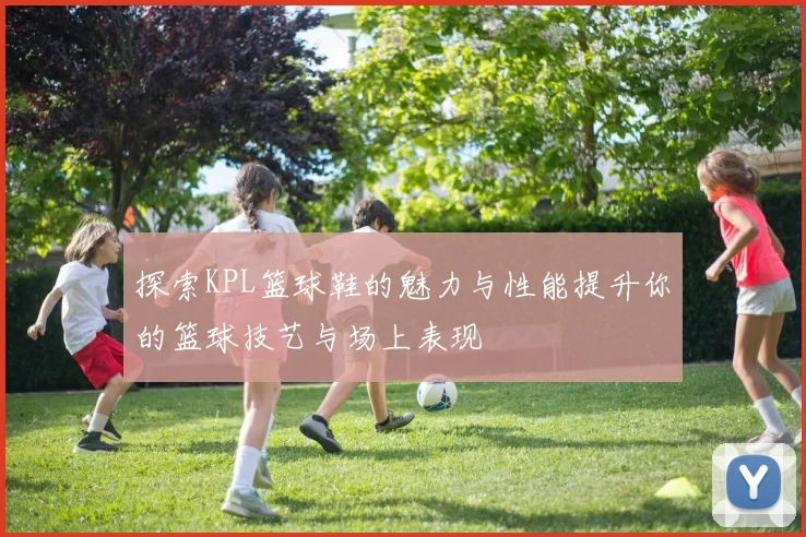 探索KPL篮球鞋的魅力与性能提升你的篮球技艺与场上表现